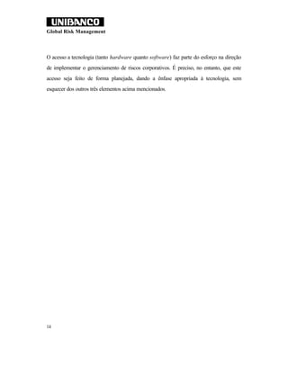 Global Risk Management



O acesso a tecnologia (tanto hardware quanto software) faz parte do esforço na direção
de implementar o gerenciamento de riscos corporativos. É preciso, no entanto, que este
acesso seja feito de forma planejada, dando a ênfase apropriada à tecnologia, sem
esquecer dos outros três elementos acima mencionados.




14
 