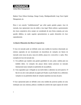 Global Risk Management



Bankers Trust, Gibson Greetings, Orange County, Metallgesellschaft, Long Term Capital
Management, etc.


Risco é um conceito “multidimensional” que cobre quatro grandes grupos: risco de
mercado, risco operacional, risco de crédito e risco legal. Muito embora o gerenciamento
dos riscos corporativos deva sempre ser considerado de uma forma conjunta, por uma
questão didática, na seção seguinte apresentaremos as quatro dimensões do risco
separadamente.


As Quatro Dimensões dos Riscos Corporativos


O risco de mercado pode ser definido como uma medida da incerteza relacionada aos
retornos esperados de um investimento em decorrência de variações em fatores de
mercado como taxas de juros, taxas de câmbio, preços de commodities e ações. Dois
exemplos de risco de mercado são:
1) Um joalheiro que mantém uma grande quantidade de ouro, prata e platina para seu
    trabalho diário. As variações dos preços destes metais preciosos no mercado
    internacional causa variações no patrimônio de sua joalheria.
2) Uma seguradora que é obrigada na sua tarefa diária a admistrar seu ativo-passivo. O
    fato de seu ativo estar aplicado em papéis pré-fixados ou pós-fixados leva a diferentes
    variações no seu patrimônio diante de variações repentinas nas taxas de juros.


O risco operacional pode ser definido como uma medida das possíveis perdas em uma
instituição caso seus sistemas, práticas e medidas de controle não sejam capazes de resistir



2
 