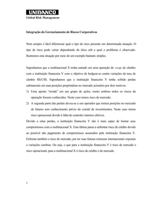 Global Risk Management



Integração do Gerenciamento de Riscos Corporativos


Nem sempre é fácil diferenciar qual o tipo de risco presente em determinada situação. O
tipo de risco pode variar dependendo da ótica sob a qual o problema é observado.
Ilustramos esta situação por meio de um exemplo bastante simples.


Suponhamos que a multinacional X tenha entrado em uma operação de swap de câmbio
com a instituição financeira Y com o objetivo de hedgear-se contra variações da taxa de
câmbio R$/US$. Suponhamos que a instituição financeira Y tenha sofrido perdas
substanciais em suas posições proprietárias no mercado acionário por dois motivos:
1) Uma aposta “errada” em um grupo de ações, muito embora todos os riscos da
    operação fossem conhecidos. Neste caso temos risco de mercado.
2) A segunda parte das perdas deveu-se a um operador que tomou posições no mercado
    de futuros sem conhecimento prévio do comitê de investimentos. Neste caso temos
    risco operacional devido à falta de controles internos efetivos.
Devido a estas perdas, a instituição financeira Y não é mais capaz de honrar seus
compromissos com a multinacional X. Esta última passa a enfrentar risco de crédito devido
ao possível não pagamento de compromissos assumidos pela instituição financeira Y.
Enfrenta também o risco de mercado, por ter suas futuras remessas internacionais expostas
a variações cambias. Ou seja, o que para a instituição financeira Y é risco de mercado e
risco operacional, para a multinacional X é risco de crédito e de mercado.




5
 