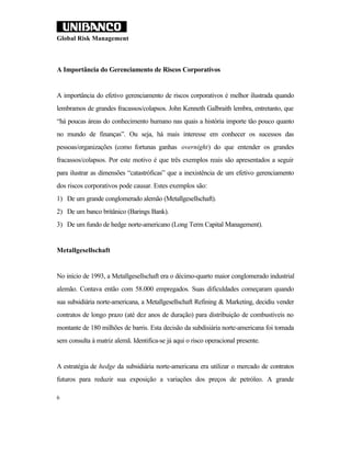 Global Risk Management



A Importância do Gerenciamento de Riscos Corporativos


A importância do efetivo gerenciamento de riscos corporativos é melhor ilustrada quando
lembramos de grandes fracassos/colapsos. John Kenneth Galbraith lembra, entretanto, que
“há poucas áreas do conhecimento humano nas quais a história importe tão pouco quanto
no mundo de finanças”. Ou seja, há mais interesse em conhecer os sucessos das
pessoas/organizações (como fortunas ganhas overnight) do que entender os grandes
fracassos/colapsos. Por este motivo é que três exemplos reais são apresentados a seguir
para ilustrar as dimensões “catastróficas” que a inexistência de um efetivo gerenciamento
dos riscos corporativos pode causar. Estes exemplos são:
1) De um grande conglomerado alemão (Metallgesellschaft).
2) De um banco britânico (Barings Bank).
3) De um fundo de hedge norte-americano (Long Term Capital Management).


Metallgesellschaft


No início de 1993, a Metallgesellschaft era o décimo-quarto maior conglomerado industrial
alemão. Contava então com 58.000 empregados. Suas dificuldades começaram quando
sua subsidiária norte-americana, a Metallgesellschaft Refining & Marketing, decidiu vender
contratos de longo prazo (até dez anos de duração) para distribuição de combustíveis no
montante de 180 milhões de barris. Esta decisão da subdisiária norte-americana foi tomada
sem consulta à matriz alemã. Identifica-se já aqui o risco operacional presente.


A estratégia de hedge da subsidiária norte-americana era utilizar o mercado de contratos
futuros para reduzir sua exposição a variações dos preços de petróleo. A grande

6
 