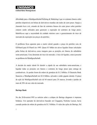 Global Risk Management



dificuldade para a Metallgesellschaft Refining & Marketing é que os contratos futuros sobre
petróleo disponíveis em bolsas de derivativos mundias são todos de curto prazo. Surgia o
chamado basis risk, oriundo do fato de contratos futuros de curto prazo sobre petróleo
estarem sendo utilizados para gerenciar a exposição de contratos de longo prazo.
Identifica-se aqui a necessidade de cuidado máximo com o gerenciamento do risco de
mercado da exposição aos preços do petróleo.


O problema ficou aparente para a matriz alemã quando o preço do petróleo caiu de
$20/barril para $15/barril em 1993. Quase $1 bilhão em ativos líquidos foram solicitados
pelas bolsas de derivativos como margens para as posições em futuros da subsidiária
norte-americana. Uma dimensão do risco de mercado, o risco de liquidez, estava presente
no problema da Metallgesellschaft.


A decisão da matriz alemã foi demitir a cúpula de sua subsidiária norte-americana, e
liquidar todas as posições em futuros e contratos de longo prazo para entrega de
combustíveis. As perdas foram da ordem de grandeza de $1.3 bilhões. O Deutsche Bank
financiou a Metallgesellschaft em $2.4 bilhões, salvando o então gigante alemão. O preço
da ação da Metallgesellschaft caiu de 64 marcos para 24 marcos, levando a perdas de
mais de 50% do seu valor de mercado.


Barings Bank


No dia 26/fevereiro/1995 as notícias sobre o colapso do Barings chegaram à imprensa
britânica. Um operador de derivativos baseado em Cingapura, Nicholas Leeson, havia
causado perdas da ordem de grandeza de $1.3 bilhões. O valor das ações do Barings, fiel

7
 