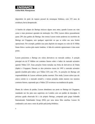 Global Risk Management



depositário de parte da riqueza pessoal da monarquia britânica, com 233 anos de
existência, havia desaparecido.


A história do colapso do Barings inicia-se alguns anos antes, quando Leeson era visto
como o mais promissor operador da instituição. Em 1994, Leeson obteve pessoalmente
quase 20% dos ganhos do Barings. Isto tornou Leeson muito poderoso no escritório do
Barings em Cingapura, sem qualquer supervisão no que se refere aos seus limites
operacionais. Por exemplo, pedidos seus para depósito de margens no valor de $1 bilhão
foram feitos e aceitos pela matriz londrina. A falta de controles operacionais é clara neste
ponto.


Leeson posicionou o Barings em vários derivativos no mercado asiático. A posição
principal era de $7 bilhões em contratos futuros sobre o índice do mercado acionário
japonês Nikkei 225. Estas posições foram tomadas nas bolsa de derivativos de Osaka
(Japão) e Cingapura. Durante os dois primeiros meses de 1995 o mercado acionário
japonês (medido pelo índice spot Nikkei 225) caiu 15%. As posições do Barings sob
responsabilidade de Leeson sofreram perdas enormes. Pior ainda, Leeson achou que ele
estava correto (e o mercado errado!), e tomou posições ainda maiores nos mesmos
contratos futuros, esperando que o Nikkei 225 revertesse sua tendência de queda.


Diante do volume de perdas, Leeson abandonou seu posto no Barings de Cingapura,
mandando um fax para seus superiores em Londres com um pedido de desculpas. A
próxima queda observada foi a do próprio Barings, comprado pelo grupo holandês
Internationale Nederlanden Group (ING) por uma única libra esterlina. Leeson foi
condenado a seis anos e meio de prisão pela justiça britânica.

8
 
