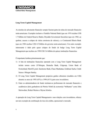 Global Risk Management




Long Term Capital Management


As missões de salvamento financeiro sempre fizeram parte da rotina do mercado financeiro
norte-americano. Exemplos incluem o Franklin National Bank (que em 1974 recebeu US$
1.7 bilhões do Federal Reserve Bank), Drysdale Government Securities (que em 1982, ao
quebrar, causou o colapso de várias corretoras de valores), e o Continental Illinois Bank
(que em 1984 recebeu US$ 4.5 bilhões do governo norte-americano). Um outro exemplo
interessante é dado pelo quase colapso do fundo de hedge Long Term Capital
Management que recebeu em 1998 US$ 3.6 bilhões de quinze instituições financeiras.


É importante lembrar primeiramente que:
1) A lista de instituições financeiras operando com o Long Term Capital Management
    incluía nomes como J.P.Morgan, Deutsche Bank, Citigroup, Union Bank of
    Switzerland, Merrill Lynch, Sumitomo Bank, Chase Manhattan, Goldman Sachs, Crédit
    Suisse e Morgan Stanley.
2) O Long Term Capital Management propiciou ganhos altíssimos (medidos em US$)
    durante os anos de 1995 (45%) e 1996 (41%) para seus investidores.
3) Entre os administradores do fundo incluíam-se profissionais do mercado financeiro e
    acadêmicos (dois ganhadores de Prêmio Nobel da economia) “brilhantes” como John
    Meriwether, Robert Merton e Myron Scholes.


A operação do Long Term Capital Management e suas relações com investidores, oferece
um raro exemplo da combinação de risco de crédito, operacional e mercado.



9
 