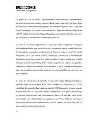 Global Risk Management



Do ponto de vista de crédito, regulamentadores norte-americanos consistentemente
alertaram para um maior cuidado na concessão de crédito para fundos de hedge. Estas
recomendações foram regularmente ignoradas por instituições operando com o Long Term
Capital Management. Por exemplo, algumas instituições forneceram linhas de crédito de até
US$ 900 milhões ao Long Term Capital Management sem garantias extras (ou seja, como
que operando com instituições de sólida imagem creditícia).


Do ponto de vista de risco operacional , o Long Term Capital Management não fornecia
informações detalhadas para seus investidores e contrapartes, mesmo quando solicitadas.
De fato, quando comparado à grande maioria de fundos de hedge, o Long Term Capital
Mangement era o que menos fornecia informações, limitando-se a demonstrações
financeiras em uma base mensal, sem maiores detalhes. O motivo alegado para tal pelos
principais responsáveis pelo Long Term Capital Mangement era simples: não permitir à
concorrência conhecer sua estratégia de investimento. O que é verdadeiramente patético
aqui é que investidores e contrapartes aceitavam isto com naturalidade (até pelo menos seu
quase colapso!).


Do ponto de vista de risco de mercado, o Long Term Capital Management chegou a
apresentar níveis de alavancagem de até 250:1. Também foi o responsável por 30% da
volatilidade do principal índice francês de ações (o CAC40) durante o primeiro semestre
de 1998. Mais ainda, o Long Term Capital Management não fazia grandes investimentos
em sistemas computacionais para o gerenciamento do risco de mercado, muito embora
tivesse dentre seus administradores dois ganhadores do Prêmio Nobel da economia (e
responsáveis pelo desenvolvimento inicial do teoria de opções e, de forma mais geral, do
desenvolvimento teórico de derivativos).

10
 