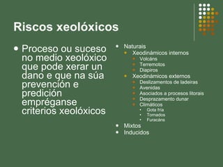 Riscos xeolóxicos Proceso ou suceso no medio xeolóxico que pode xerar un dano e que na súa prevención e predición empréganse criterios xeolóxicos Naturais Xeodinámicos internos Volcáns Terremotos Diapiros Xeodinámicos externos Deslizamentos de ladeiras Avenidas Asociados a procesos litorais Desprazamento dunar Climáticos Gota fría Tornados Furacáns Mixtos Inducidos 