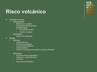 Risco volcánico Factores de risco Perigosidade Número de  volcáns Frecuencia das erupcións Explosividade:  Viscosidade da lava Contido en gases  ∆ Exposición: Áreas moi poboadas Riscos Directos Coadas de lava Chuvia de piroclastos Formación de caldeiras Nubes ardentes Emisións de substancias tóxicas ou gases asfixiantes Derivados Erupcións freato-magmáticas Lahares ou coadas de barro Tsunamis Movementos de ladeira  ∆ 
