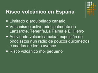 Risco volcánico en España Limitado o arquipélago canario Vulcanismo activo principalmente en Lanzarote, Tenerife,La Palma e El Hierro Actividade volcánica baixa: expulsión de piroclastos nun radio de poucos quilómetros e coadas de lento avance Risco volcánico moi pequeno 