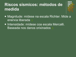 Riscos sísmicos: métodos de medida Magnitude: mídese na escala Richter. Mide a enerxía liberada  ∆ Intensidade: mídese coa escala Mercalli. Baseada nos danos orixinados  ∆ 