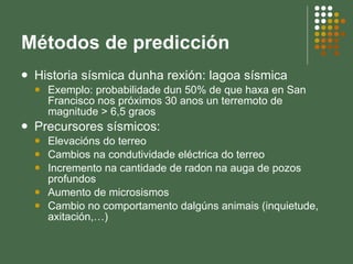 Métodos de predicción Historia sísmica dunha rexión: lagoa sísmica Exemplo: probabilidade dun 50% de que haxa en San Francisco nos próximos 30 anos un terremoto de magnitude > 6,5 graos  Precursores sísmicos: Elevacións do terreo Cambios na condutividade eléctrica do terreo Incremento na cantidade de radon na auga de pozos profundos Aumento de microsismos Cambio no comportamento dalgúns animais (inquietude, axitación,…) 