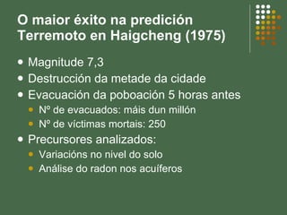 O maior éxito na predición Terremoto en Haigcheng (1975) Magnitude 7,3 Destrucción da metade da cidade Evacuación da poboación 5 horas antes Nº de evacuados: máis dun millón Nº de víctimas mortais: 250 Precursores analizados:  Variacións no nivel do solo Análise do radon nos acuíferos 