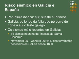 Risco sísmico en Galicia e España Península ibérica: sur, sueste e Pirineos Galicia: ao longo da falla que percorre de norte a sur o leste galego Os sismos máis recentes en Galicia: 14 sismos na zona de Triacastela-Sarria-Becerreá Novembro 95 – Xaneiro 96: 64% dos terremotos acaecidos en Galicia desde 1800 