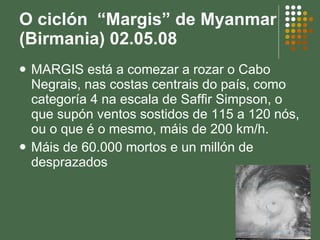 O ciclón  “Margis” de Myanmar (Birmania) 02.05.08  MARGIS está a comezar a rozar o Cabo Negrais, nas costas centrais do país, como categoría 4 na escala de Saffir Simpson, o que supón ventos sostidos de 115 a 120 nós, ou o que é o mesmo, máis de 200 km/h.  Máis de 60.000 mortos e un millón de desprazados 