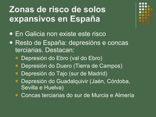 Zonas de risco de solos expansivos en España En Galicia non existe este risco Resto de España: depresións e concas terciarias. Destacan: Depresión do Ebro (val do Ebro) Depresión do Duero (Tierra de Campos) Depresión do Tajo (sur de Madrid) Depresión do Guadalquivir (Jaén, Córdoba, Sevilla e Huelva) Concas terciarias do sur de Murcia e Almería 
