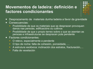 Movementos de ladeira: definición e factores condicionantes Desprazamento de  materiais dunha ladeira a favor da gravidade Consecuencias: Posibilidade de que os materiais que se desprazan provoquen danos nas persoas, edificacións ou cultivos Posibilidade de que o propio terreo sobre o que se asentan as persoas e infraestruturas se despracen pola pendente Factores condicionantes: O relevo, especialmente a pendente O tipo de rocha: falta de cohesión, porosidade, … A estrutura xeolóxica: inclinación dos estratos, fracturación,… Falta de vexetación 