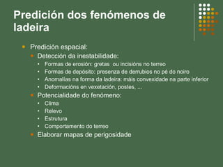 Predición dos fenómenos de ladeira Predición espacial: Detección da inestabilidade: Formas de erosión: gretas  ou incisións no terreo Formas de depósito: presenza de derrubios no pé do noiro Anomalías na forma da ladeira: máis convexidade na parte inferior Deformacións en vexetación, postes, ...  Potencialidade do fenómeno: Clima  Relevo Estrutura Comportamento do terreo Elaborar mapas de perigosidade 