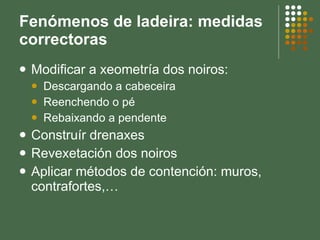 Fenómenos de ladeira: medidas correctoras Modificar a xeometría dos noiros: Descargando a cabeceira Reenchendo o pé Rebaixando a pendente Construír drenaxes Revexetación dos noiros Aplicar métodos de contención: muros, contrafortes,… 