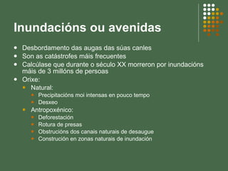 Inundacións ou avenidas Desbordamento das augas das súas canles Son as catástrofes máis frecuentes Calcúlase que durante o século XX morreron por inundacións máis de 3 millóns de persoas Orixe: Natural:  Precipitacións moi intensas en pouco tempo Desxeo Antropoxénico:  Deforestación Rotura de presas Obstrucións dos canais naturais de desaugue Construción en zonas naturais de inundación 