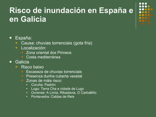 Risco de inundación en España e en Galicia España: Causa: chuvias torrenciais (gota fría) Localización:  Zona oriental dos Pirineos Costa mediterránea Galicia Risco baixo Escaseza de chuvias torrenciais Presenza dunha cuberta vexetal Zonas de máis risco: Coruña: Padrón  Lugo: Terra Cha e cidade de Lugo Ourense: A Limia, Ribadavia, O Carballiño Pontevedra: Caldas de Reis 