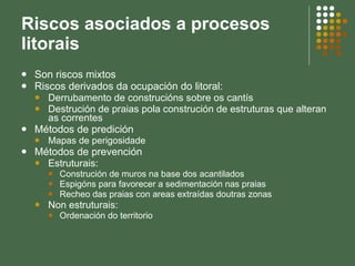 Riscos asociados a procesos litorais Son riscos mixtos Riscos derivados da ocupación do litoral: Derrubamento de construcións sobre os cantís Destrución de praias pola construción de estruturas que alteran as correntes Métodos de predición Mapas de perigosidade Métodos de prevención Estruturais: Construción de muros na base dos acantilados Espigóns para favorecer a sedimentación nas praias Recheo das praias con areas extraídas doutras zonas Non estruturais:  Ordenación do territorio 