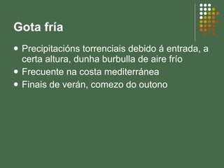 Gota fría Precipitacións torrenciais debido á entrada, a certa altura, dunha burbulla de aire frío Frecuente na costa mediterránea Finais de verán, comezo do outono 