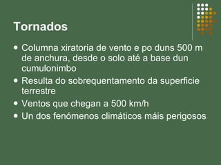 Tornados Columna xiratoria de vento e po duns 500 m de anchura, desde o solo até a base dun cumulonimbo Resulta do sobrequentamento da superficie terrestre Ventos que chegan a 500 km/h Un dos fenómenos climáticos máis perigosos 