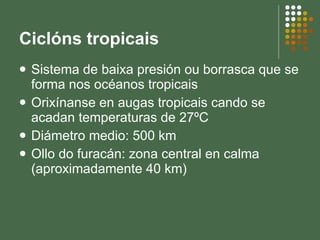 Ciclóns tropicais Sistema de baixa presión ou borrasca que se forma nos océanos tropicais Orixínanse en augas tropicais cando se acadan temperaturas de 27ºC Diámetro medio: 500 km Ollo do furacán: zona central en calma (aproximadamente 40 km) 
