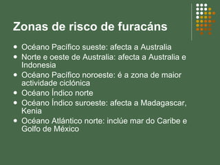 Zonas de risco de furacáns Océano Pacífico sueste: afecta a Australia Norte e oeste de Australia: afecta a Australia e Indonesia Océano Pacífico noroeste: é a zona de maior actividade ciclónica Océano Índico norte Océano Índico suroeste: afecta a Madagascar, Kenia Océano Atlántico norte: inclúe mar do Caribe e Golfo de México 
