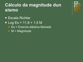 Cálculo da magnitude dun sismo Escala Richter Log Es = 11,8 + 1,5 M Es = Enerxía elástica liberada M = Magnitude 