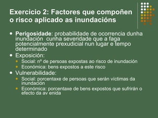 Exercicio 2: Factores que compoñen o risco aplicado as inundacións Perigosidade : probabilidade de ocorrencia dunha inundación  cunha severidade que a faga potencialmente prexudicial nun lugar e tempo determinado Exposición: Social: nº de persoas expostas ao risco de inundación Económica: bens expostos a este risco Vulnerabilidade: Social: porcentaxe de persoas que serán víctimas da inundación Económica: porcentaxe de bens expostos que sufrirán o efecto da av enida 