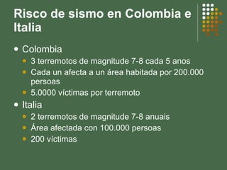Risco de sismo en Colombia e Italia Colombia 3 terremotos de magnitude 7-8 cada 5 anos Cada un afecta a un área habitada por 200.000 persoas 5.0000 víctimas por terremoto Italia 2 terremotos de magnitude 7-8 anuais Área afectada con 100.000 persoas 200 víctimas 