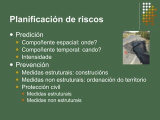 Planificación de riscos Predición Compoñente espacial: onde? Compoñente temporal: cando? Intensidade Prevención Medidas estruturais: construcións Medidas non estruturais: ordenación do territorio Protección civil Medidas estruturais  Medidas non estruturais 