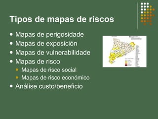 Tipos de mapas de riscos Mapas de perigosidade Mapas de exposición Mapas de vulnerabilidade Mapas de risco Mapas de risco social Mapas de risco económico Análise custo/beneficio 