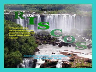 Ligue o som As  imagens inseridas nesta apresentação são das  Cataratas do Iguaçu Paraná Fronteira entre Brasil e  Argentina  Formatação: Ageu Cardoso - ageucm@itaipu.gov.br Música: Earl Grant - The End R I S C O S 