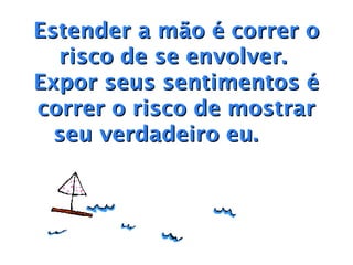 Estender a mão é correr o
  risco de se envolver.
Expor seus sentimentos é
correr o risco de mostrar
  seu verdadeiro eu.    
 