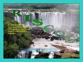 Ligue o som As  imagens inseridas nesta apresentação são das  Cataratas do Iguaçu Paraná Fronteira entre Brasil e  Argentina  Formatação: Ageu Cardoso - ageucm@itaipu.gov.br Música: Earl Grant - The End R I S C O S 
