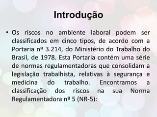 Introdução 
• Os riscos no ambiente laboral podem ser 
classificados em cinco tipos, de acordo com a 
Portaria nº 3.214, do Ministério do Trabalho do 
Brasil, de 1978. Esta Portaria contém uma série 
de normas regulamentadoras que consolidam a 
legislação trabalhista, relativas à segurança e 
medicina do trabalho. Encontramos a 
classificação dos riscos na sua Norma 
Regulamentadora nº 5 (NR-5): 
 