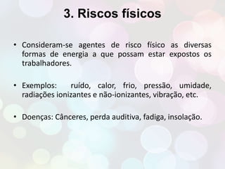 3. Riscos físicos 
• Consideram-se agentes de risco físico as diversas 
formas de energia a que possam estar expostos os 
trabalhadores. 
• Exemplos: ruído, calor, frio, pressão, umidade, 
radiações ionizantes e não-ionizantes, vibração, etc. 
• Doenças: Cânceres, perda auditiva, fadiga, insolação. 
 