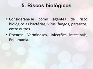 5. Riscos biológicos 
• Consideram-se como agentes de risco 
biológico as bactérias, vírus, fungos, parasitos, 
entre outros. 
• Doenças: Verminoses, Infecções intestinais, 
Pneumonia. 
 