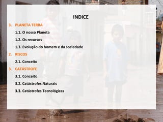 INDICE PLANETA TERRA 1.1. O nosso Planeta 1.2. Os recursos  1.3. Evolução do homem e da sociedade 2. RISCOS  2.1. Conceito 3. CATÁSTROFE 3.1. Conceito 3.2. Catástrofes Naturais 3.3. Catástrofes Tecnológicas 