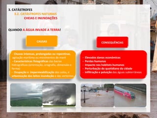 QUANDO  A ÁGUA INVADE A TERRA ! 3. CATÁSTROFES 3.2. CATÁSTROFES NATURAIS CHEIAS E INUNDAÇÕES CAUSAS -  Chuvas intensas, prolongadas ou repentinas , agitação marítima ou movimentos de maré -   Características fisiográficas  das bacias  hidrográficas (orientação, orografia, dimensão e  forma) -  Ocupação e  impermeabilização  dos solos, e  urbanização dos leitos inundação  e das vertentes -  Elevados danos económicos -  Perdas humanas -  Impacto nos habitats humanos -  Perturbação do quotidiano da cidade -  Infiltração e poluição  das águas subterrâneas CONSEQUÊNCIAS 