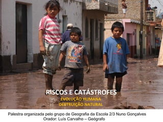 RISCOS E CATÁSTROFES EVOLUÇÃO HUMANA  DESTRUIÇÃO NATURAL  Palestra organizada pelo grupo de Geografia da Escola 2/3 Nuno Gonçalves Orador: Luís Carvalho – Geógrafo  