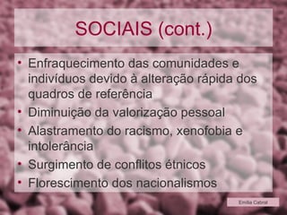 SOCIAIS (cont.) Enfraquecimento das comunidades e indivíduos devido à alteração rápida dos quadros de referência Diminuição da valorização pessoal Alastramento do racismo, xenofobia e intolerância Surgimento de conflitos étnicos Florescimento dos nacionalismos Emília Cabral 