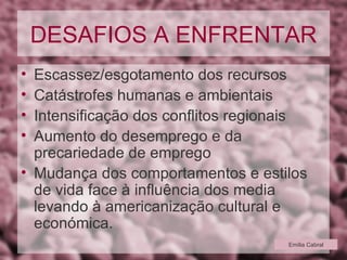 DESAFIOS A ENFRENTAR Escassez/esgotamento dos recursos Catástrofes humanas e ambientais Intensificação dos conflitos regionais Aumento do desemprego e da precariedade de emprego Mudança dos comportamentos e estilos de vida face à influência dos media levando à americanização cultural e económica. Emília Cabral 