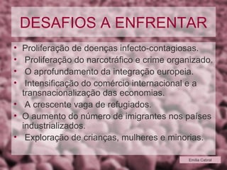 DESAFIOS A ENFRENTAR Proliferação de doenças infecto-contagiosas. Proliferação do narcotráfico e crime organizado. O aprofundamento da integração europeia. Intensificação do comércio internacional e a transnacionalização das economias. A crescente vaga de refugiados. O aumento do número de imigrantes nos países industrializados. Exploração de crianças, mulheres e minorias. Emília Cabral 
