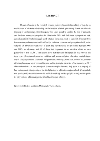 ABSTRACT
Objects of desire in the twentieth century, motorcycles are today subject of risk due to
the increase of the fleet followed by the increase of peoples purchasing power and also the
increase of shortcomings public transport. This study aimed to identify the risk of accidents
and fatalities among motorcyclists in Uberlândia, MG, and their own perception of risk,
considering the type of motorcycle used, whether for leisure, work or transport. We used three
instruments to collect data with identification variables, behavior and perception of risk to the
subjects. Of 209 interviewed done in 2005, 132 were followed for 24 months between 2005
and 2007, by telephone, and 86 of them also responded to an interview about his own
perception of risk in 2007. The results show that there are differences in risk between the
three types of motorcycle uses for variables such as age, religion, education, marital status,
use of safety equipment, kilometers run per month, ethnicity, profession, alcohol use, number
of leisure hours per week, personal income and the to engine capacity of the motorcycle CC (
cubic centimeters). In risk perception of the motorcycle driverss, they point to a fragility of
law enforcement, blaming others for risk behaviors in which they get envolved. We conclude
that public policy should consider the traffic is made by and for people, so they should guide
its interventions taking account the plurality of human subjects.
Key-words: Risk of accidents. Motorcycle. Types of uses.
 