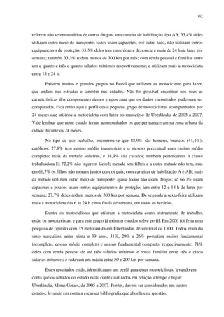102
referem não serem usuários de outras drogas; tem carteira de habilitação tipo AB; 33,4% deles
utilizam outro meio de transporte; todos usam capacetes, por outro lado, não utilizam outros
equipamentos de proteção; 33,3% deles tem entre doze e dezessete e mais de 24 h de lazer por
semana; também 33,3% rodam menos de 300 km por mês; com renda pessoal e familiar entre
um e quatro e três e quatro salários mínimos respectivamente; e utilizam mais a motocicleta
entre 18 e 24 h.
Existem muitos e grandes grupos no Brasil que utilizam as motocicletas para lazer,
que andam nas estradas e também nas cidades. Não foi possível encontrar nos sites as
características dos componentes destes grupos para que os dados encontrados pudessem ser
comparados. Fica então aqui o perfil deste pequeno grupo de motociclistas acompanhados por
24 meses que utilizou a motocicleta com lazer no município de Uberlândia de 2005 a 2007.
Vale lembrar que neste estudo foram acompanhados os que permaneceram na zona urbana da
cidade durante os 24 meses.
No tipo de uso trabalho, encontrou-se que 88,9% são homens, brancos (44,4%);
católicos; 27,8% tem ensino médio incompleto e o mesmo percentual com ensino médio
completo; mais da metade solteiros, e 38,9% são casados; também pertencentes à classe
trabalhadora E; 72,2% não ingerem álcool; metade tem filhos e a outra metade não tem, mas
em 66,7% os filhos não moram juntos com os pais; com carteiras de habilitação A e AB; mais
da metade utilizam outro meio de transporte; quase todos não usam drogas; só 66,7% usam
capacetes e poucos usam outros equipamentos de proteção; tem entre 12 e 18 h de lazer por
semana; 27,7% deles rodam menos de 300 km por semana. De segunda a sexta-feira utilizam
mais a motocicleta das 6 às 24 h e nos finais de semana, em todos os horários.
Dentre os motociclistas que utilizam a motocicleta como instrumento de trabalho,
estão os mototaxistas, e para este grupo já existem estudos sobre perfil. Em 2006 foi feita uma
pesquisa de opinião com 35 mototaxista em Uberlândia, de um total de 1300. Todos eram do
sexo masculino, entre trinta e 39 anos, 31%, 29% e 26% possuíam ensino fundamental
incompleto, ensino médio completo e ensino fundamental completo, respectivamente; 71%
deles com renda pessoal de até três salários mínimos e renda familiar entre três e cinco
salários mínimos; e rodavam em média entre 50 e 200 km por semana.
Estes resultados então, identificaram um perfil para estes motociclistas, levando em
conta que os achados do estudo estão contextualizados em relação a tempo e lugar:
Uberlândia, Minas Gerais, de 2005 a 2007. Porém, devem ser considerados em outros
estudos, levando em conta a escassez bibliografia que aborda esta questão.
 