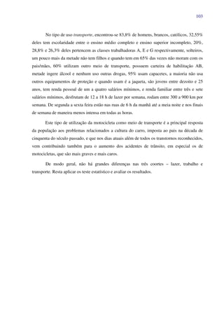 103
No tipo de uso transporte, encontrou-se 83,8% de homens, brancos, católicos, 32,55%
deles tem escolaridade entre o ensino médio completo e ensino superior incompleto, 20%,
28,8% e 26,3% deles pertencem as classes trabalhadoras A, E e G respectivamente, solteiros,
um pouco mais da metade não tem filhos e quando tem em 65% das vezes não moram com os
pais/mães, 60% utilizam outro meio de transporte, possuem carteira de habilitação AB,
metade ingere álcool e nenhum uso outras drogas, 95% usam capacetes, a maioria não usa
outros equipamentos de proteção e quando usam é a jaqueta, são jovens entre dezoito e 25
anos, tem renda pessoal de um a quatro salários mínimos, e renda familiar entre três e sete
salários mínimos, desfrutam de 12 a 18 h de lazer por semana, rodam entre 300 a 900 km por
semana. De segunda a sexta feira estão nas ruas de 6 h da manhã até a meia noite e nos finais
de semana de maneira menos intensa em todas as horas.
Este tipo de utilização da motocicleta como meio de transporte é a principal resposta
da população aos problemas relacionados a cultura do carro, imposta ao pais na década de
cinquenta do século passado, e que nos dias atuais além de todos os transtornos reconhecidos,
vem contribuindo também para o aumento dos acidentes de trânsito, em especial os de
motocicletas, que são mais graves e mais caros.
De modo geral, não há grandes diferenças nas três coortes – lazer, trabalho e
transporte. Resta aplicar os teste estatístico e avaliar os resultados.
 