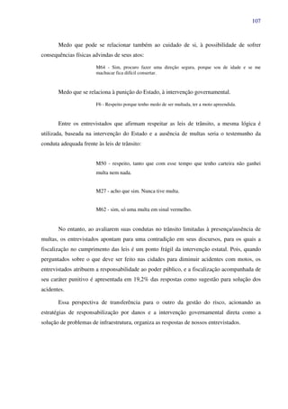 107
Medo que pode se relacionar também ao cuidado de si, à possibilidade de sofrer
consequências físicas advindas de seus atos:
M64 - Sim, procuro fazer uma direção segura, porque sou de idade e se me
machucar fica difícil consertar.
Medo que se relaciona à punição do Estado, à intervenção governamental.
F6 - Respeito porque tenho medo de ser multada, ter a moto apreendida.
Entre os entrevistados que afirmam respeitar as leis de trânsito, a mesma lógica é
utilizada, baseada na intervenção do Estado e a ausência de multas seria o testemunho da
conduta adequada frente às leis de trânsito:
M50 - respeito, tanto que com esse tempo que tenho carteira não ganhei
multa nem nada.
M27 - acho que sim. Nunca tive multa.
M62 - sim, só uma multa em sinal vermelho.
No entanto, ao avaliarem suas condutas no trânsito limitadas à presença/ausência de
multas, os entrevistados apontam para uma contradição em seus discursos, para os quais a
fiscalização no cumprimento das leis é um ponto frágil da intervenção estatal. Pois, quando
perguntados sobre o que deve ser feito nas cidades para diminuir acidentes com motos, os
entrevistados atribuem a responsabilidade ao poder público, e a fiscalização acompanhada de
seu caráter punitivo é apresentada em 19,2% das respostas como sugestão para solução dos
acidentes.
Essa perspectiva de transferência para o outro da gestão do risco, acionando as
estratégias de responsabilização por danos e a intervenção governamental direta como a
solução de problemas de infraestrutura, organiza as respostas de nossos entrevistados.
 