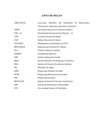 LISTA DE SIGLAS
ABRACICLO Associação Brasileira dos Fabricantes de Motocicletas,
Ciclomotores, Motonetas, Bicicletas e Similares
ANTP Associação Nacional de Transporte Público
CID – 10 Classificação Internacional de Doenças - 10
CNS Conselho Nacional de Saúde
CNT Código Nacional de Trânsito
DATASUS Departamento de Informática do SUS
DENATRAN Departamento Nacional de Trânsito
EUA Estados Unidos da América
FAMED Faculdade de Medicina
GRS Gerência Regional de Saúde
IBGE Instituto Brasileiro de Geografia e Estatística
IPEA Instituto de Pesquisa Econômica Aplicada
MS Ministério da Saúde
OMS Organização Mundial de Saúde
OPAS Organização Panamericana de Saúde
PIB Produto Interno Bruto
RENAVAN Registro Nacional de Veículos Automotores
SIM Sistema de Informação de Mortalidade
UFU Universidade Federal de Uberlândia
 