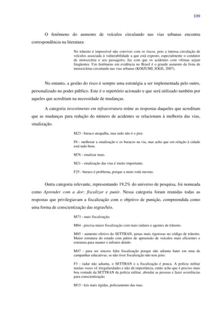 109
O fenômeno do aumento de veículos circulando nas vias urbanas encontra
correspondência na literatura:
No trânsito é impossível não conviver com os riscos, pois a intensa circulação de
veículos associada à vulnerabilidade a que está exposto, especialmente o condutor
de motocicleta e seu passageiro, faz com que os acidentes com vítimas sejam
freqüentes. Um fenômeno em evidência no Brasil é o grande aumento da frota de
motocicletas circulando nas vias urbanas (KOIZUMI; JOGE, 2007).
No entanto, a gestão do risco é sempre uma estratégia a ser implementada pelo outro,
personalizado no poder público. Este é o repertório acionado e que será utilizado também por
aqueles que acreditam na necessidade de mudanças.
A categoria investimento em infraestrutura reúne as respostas daqueles que acreditam
que as mudanças para redução do número de acidentes se relacionam à melhoria das vias,
sinalização.
M23 - buraco atrapalha, mas tudo não é o pior.
F6 - melhorar a sinalização e os buracos na via, mas acho que em relação à cidade
está tudo bem.
M76 - sinalizar mais.
M21 - sinalização das vias é muito importante.
F25 - buraco é problema, porque a moto roda mesmo.
Outra categoria relevante, representando 19,2% do universo de pesquisa, foi nomeada
como Aprender com a dor: fiscalizar e punir. Nessa categoria foram reunidas todas as
respostas que privilegiavam a fiscalização com o objetivo de punição, compreendida como
uma forma de conscientização das regras/leis.
M73 - mais fiscalização.
M84 - precisa maior fiscalização com mais radares e agentes de trânsito.
M85 - aumento efetivo do SETTRAN, penas mais rigorosas no código de trânsito.
Maior estrutura do estado com pátios de apreensão de veículos mais eficientes e
estrutura para manter o infrator detido.
M47 - para ser sincero falta fiscalização porque não adianta bater em uma de
campanhas educativas, se não tiver fiscalização não tem jeito.
F3 - radar não adianta, o SETTRAN e a fiscalização é pouca. A polícia militar
muitas vezes vê irregularidades e não dá importância, então acho que é preciso mais
boa vontade da SETTRAN da polícia militar, abordar as pessoas e fazer ocorrências
para conscientização.
M15 - leis mais rígidas, policiamento das ruas.
 